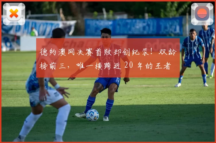 德约澳网决赛首败却创纪录！双龄榜前三，唯一横跨近 20 年的王者