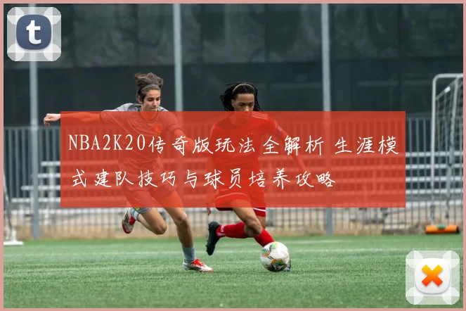 NBA2K20传奇版玩法全解析 生涯模式建队技巧与球员培养攻略