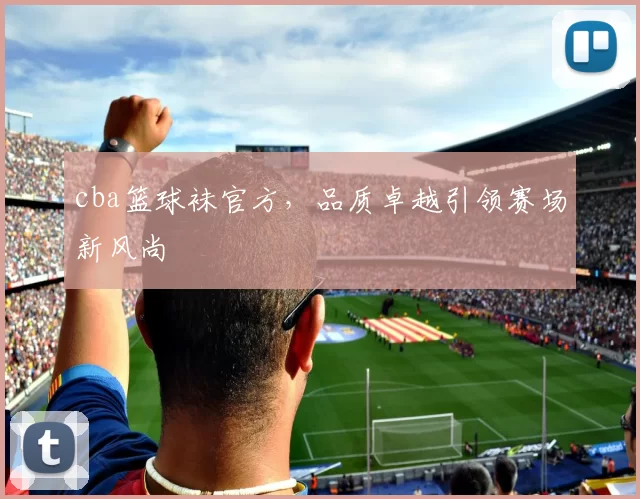 cba篮球袜官方,品质卓越引领赛场新风尚