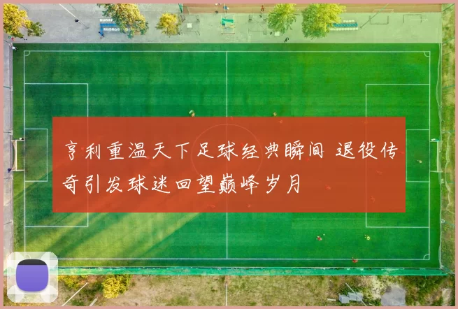 亨利重温天下足球经典瞬间 退役传奇引发球迷回望巅峰岁月