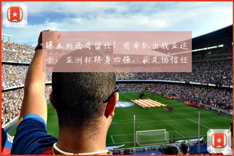 曝米利西奇留任！将率队出战亚运会，亚洲杯跻身四强，获足协信任