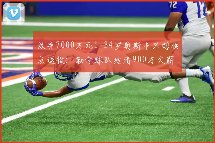 放弃7000万元！34岁奥斯卡只想快点退役：勒令球队结清900万欠薪