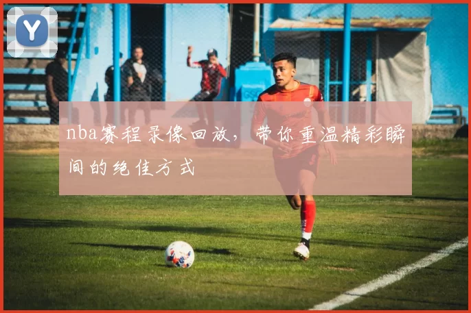 nba赛程录像回放,带你重温精彩瞬间的绝佳方式