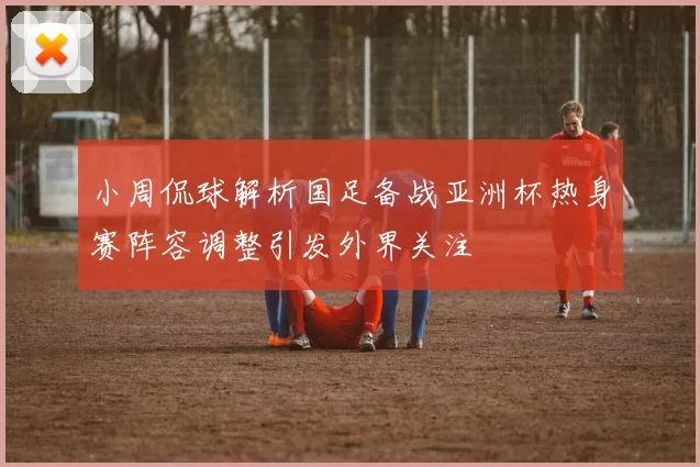 小周侃球解析国足备战亚洲杯热身赛阵容调整引发外界关注