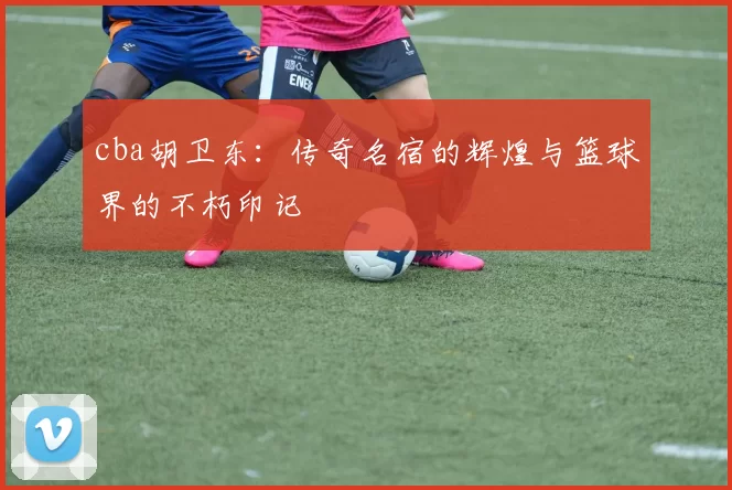 cba胡卫东：传奇名宿的辉煌与篮球界的不朽印记