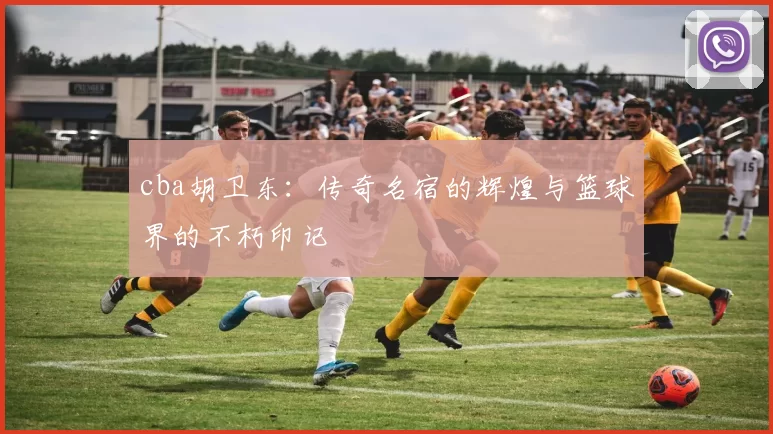 cba胡卫东：传奇名宿的辉煌与篮球界的不朽印记