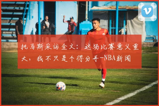 托马斯采访全文:这场比赛意义重大,我不只是个得分手-NBA新闻