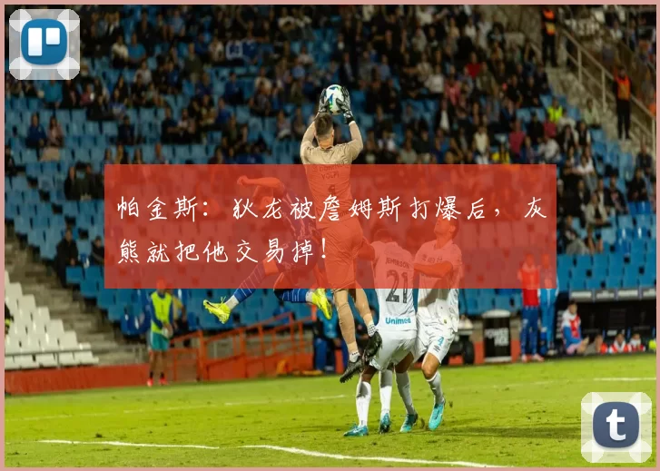 帕金斯：狄龙被詹姆斯打爆后，灰熊就把他交易掉！