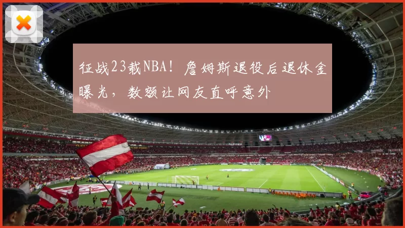 征战23载NBA！詹姆斯退役后退休金曝光，数额让网友直呼意外