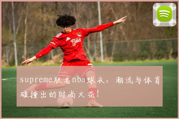 supreme联名nba球衣，潮流与体育碰撞出的时尚火花！