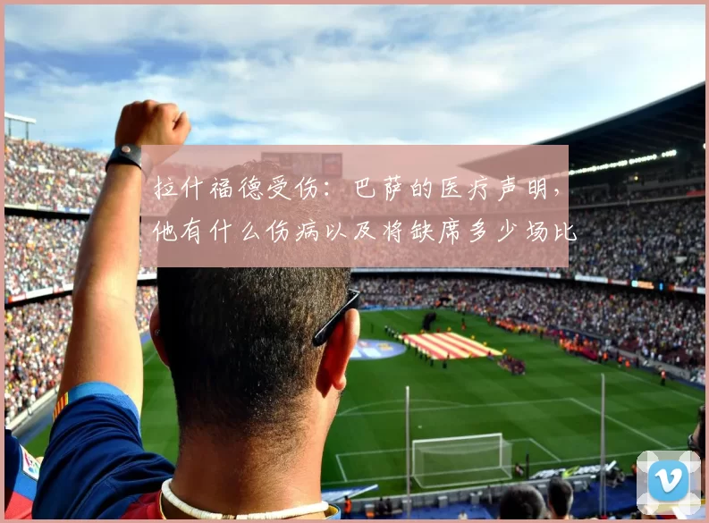 拉什福德受伤：巴萨的医疗声明，他有什么伤病以及将缺席多少场比赛