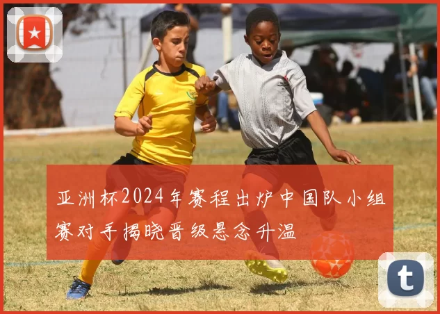 亚洲杯2024年赛程出炉中国队小组赛对手揭晓晋级悬念升温