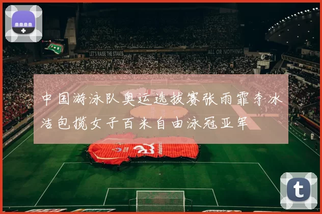 中国游泳队奥运选拔赛张雨霏李冰洁包揽女子百米自由泳冠亚军