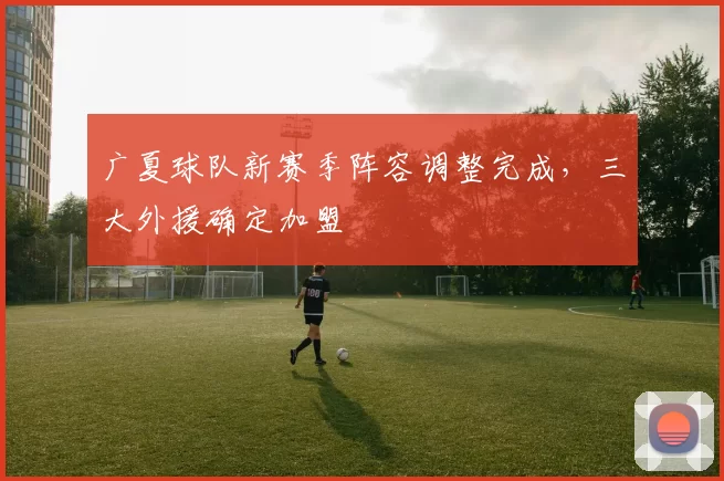 广夏球队新赛季阵容调整完成，三大外援确定加盟
