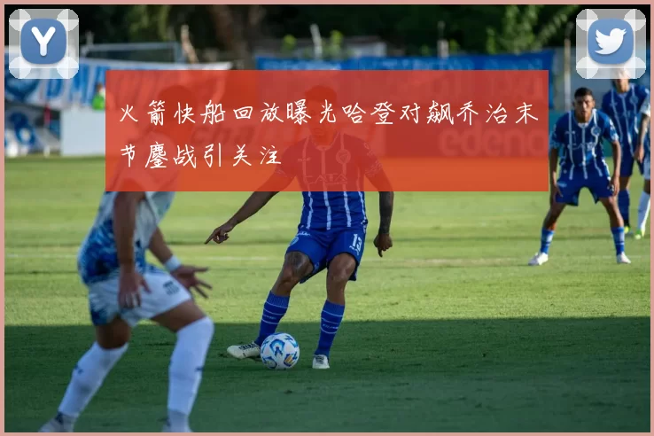 火箭快船回放曝光哈登对飙乔治末节鏖战引关注