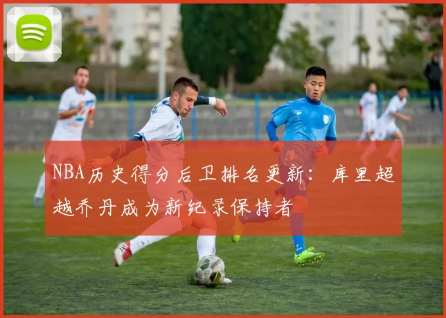 NBA历史得分后卫排名更新:库里超越乔丹成为新纪录保持者