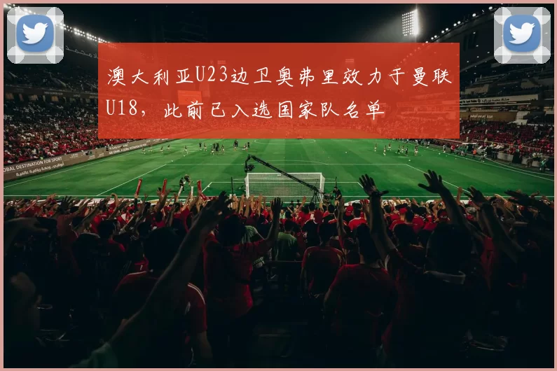 澳大利亚U23边卫奥弗里效力于曼联U18，此前已入选国家队名单