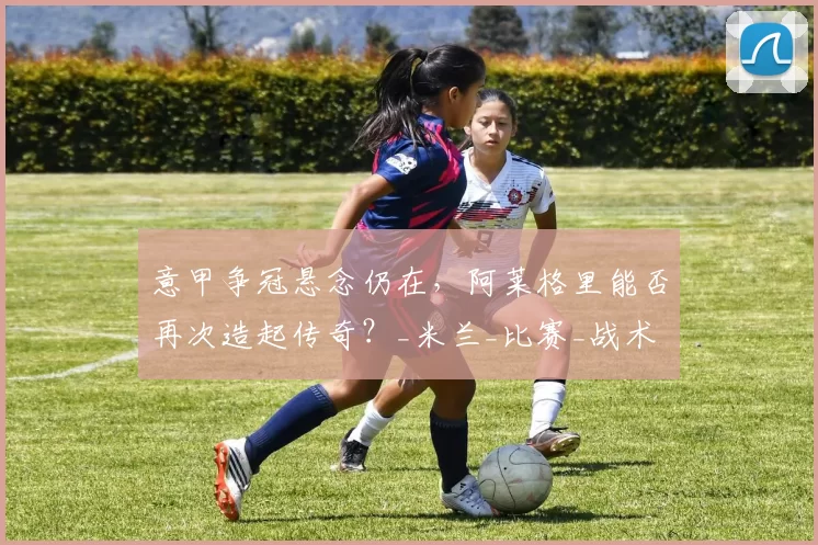 意甲争冠悬念仍在，阿莱格里能否再次造起传奇？_米兰_比赛_战术