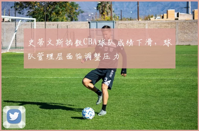 史蒂文斯执教CBA球队成绩下滑,球队管理层面临调整压力