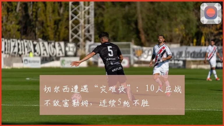 切尔西遭遇“灾难夜”：10人应战不敌富勒姆，连续5轮不胜