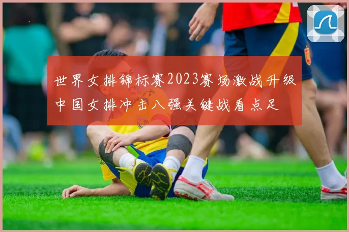 世界女排锦标赛2023赛场激战升级中国女排冲击八强关键战看点足