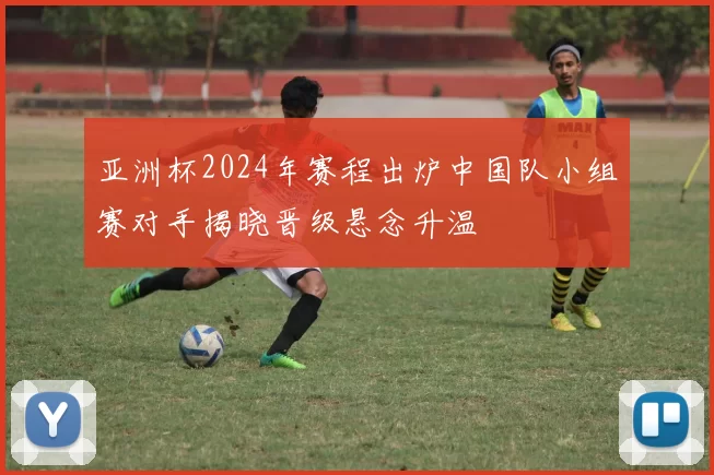 亚洲杯2024年赛程出炉中国队小组赛对手揭晓晋级悬念升温
