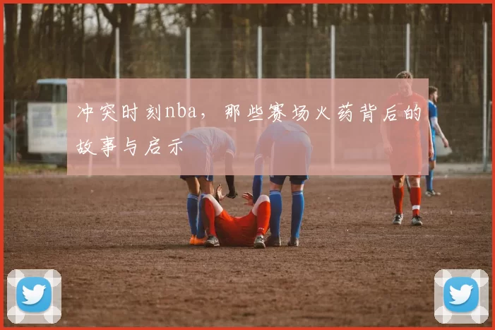 冲突时刻nba,那些赛场火药背后的故事与启示