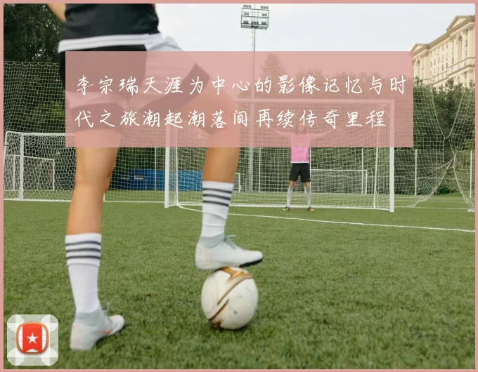 李宗瑞天涯为中心的影像记忆与时代之旅潮起潮落间再续传奇里程