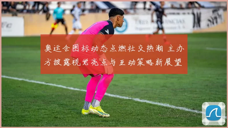 奥运会图标动态点燃社交热潮 主办方披露视觉亮点与互动策略新展望