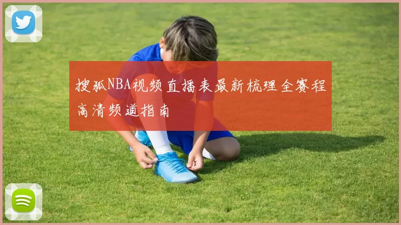 搜狐NBA视频直播表最新梳理全赛程高清频道指南