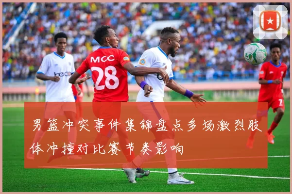 男篮冲突事件集锦盘点多场激烈肢体冲撞对比赛节奏影响