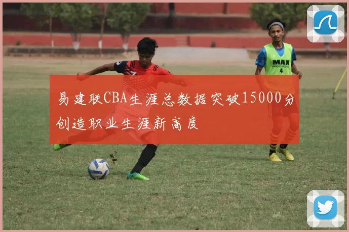 易建联CBA生涯总数据突破15000分创造职业生涯新高度