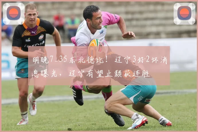 明晚7_35东北德比！辽宁3好2坏消息曝光，辽宁有望止颓获连胜