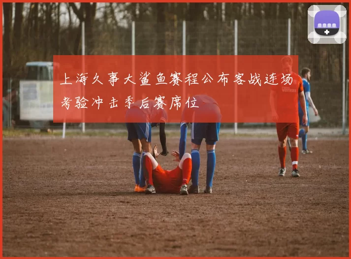 上海久事大鲨鱼赛程公布客战连场考验冲击季后赛席位