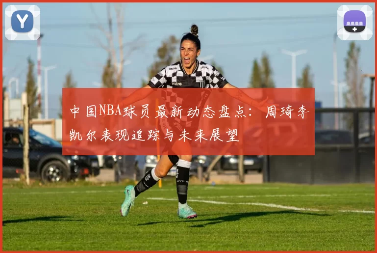 中国NBA球员最新动态盘点：周琦李凯尔表现追踪与未来展望