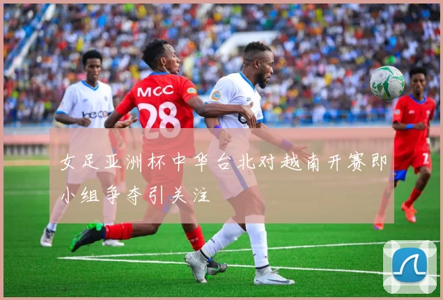 女足亚洲杯中华台北对越南开赛即小组争夺引关注