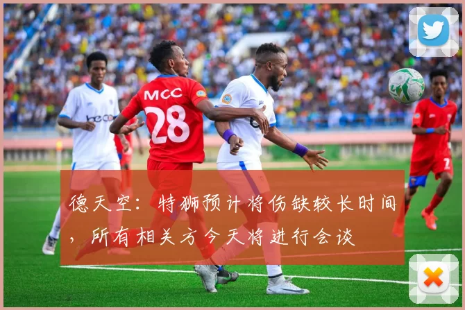 德天空:特狮预计将伤缺较长时间,所有相关方今天将进行会谈