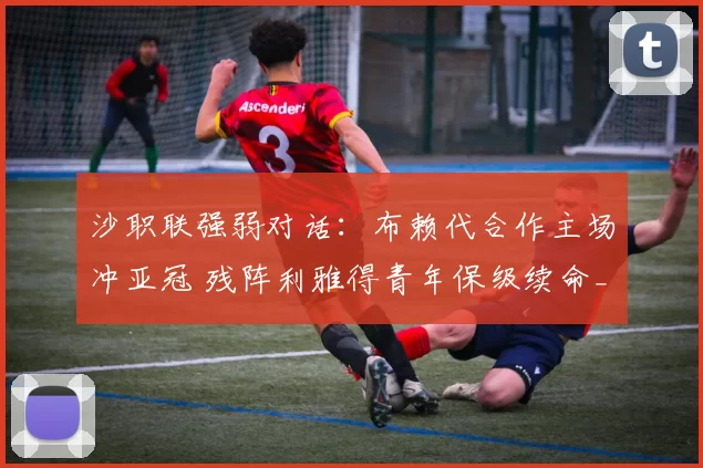 沙职联强弱对话:布赖代合作主场冲亚冠 残阵利雅得青年保级续命_1