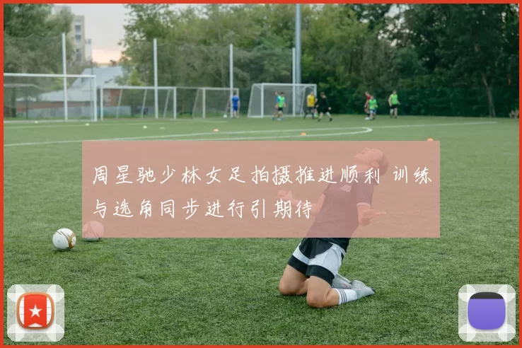 周星驰少林女足拍摄推进顺利 训练与选角同步进行引期待