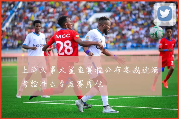 上海久事大鲨鱼赛程公布客战连场考验冲击季后赛席位