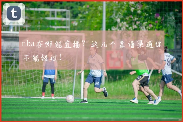 nba在哪能直播？这几个靠谱渠道你不能错过！