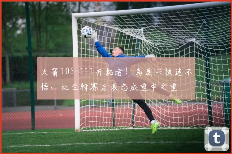 火箭105-111开拓者!乌度卡执迷不悟,杜兰特赛后表态成重中之重