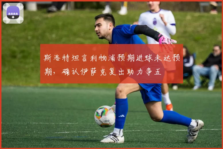 斯洛特坦言利物浦预期进球未达预期，确认伊萨克复出助力争五