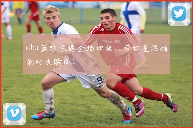 cba篮球录像全场回放,带你重温精彩对决瞬间!