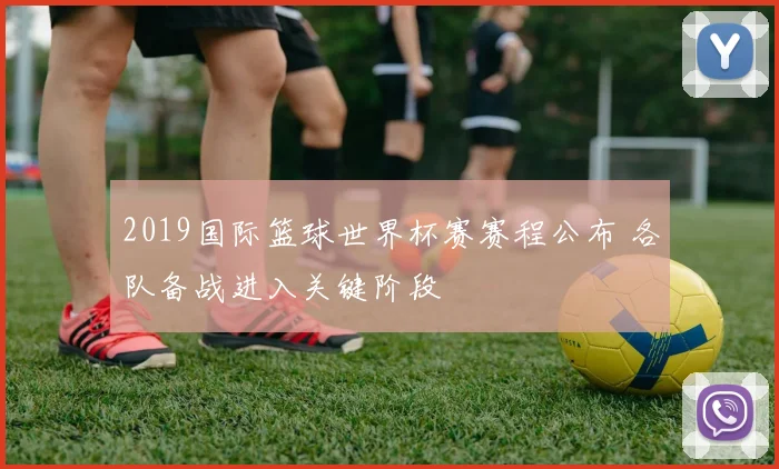 2019国际篮球世界杯赛赛程公布 各队备战进入关键阶段
