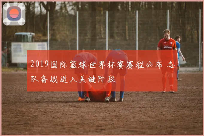 2019国际篮球世界杯赛赛程公布 各队备战进入关键阶段