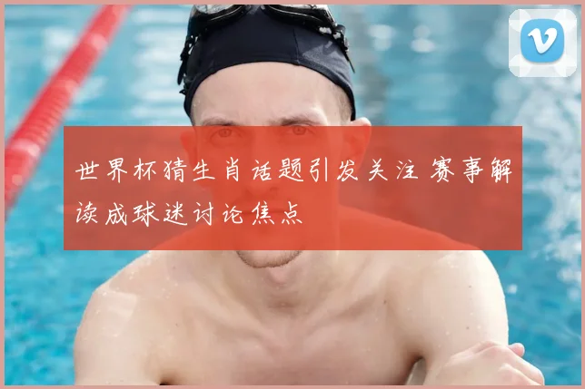 世界杯猜生肖话题引发关注 赛事解读成球迷讨论焦点