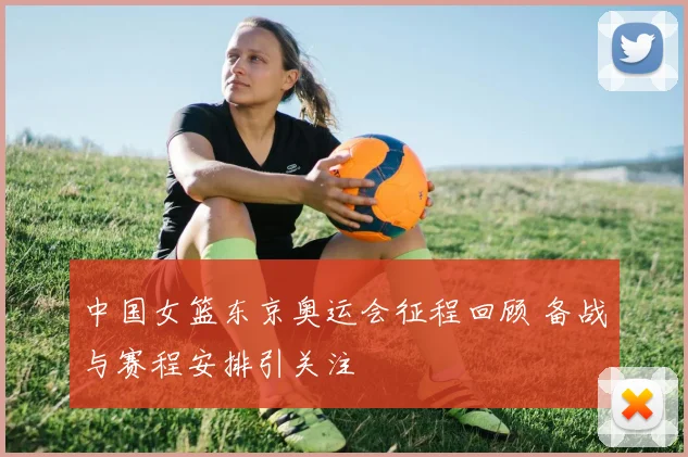 中国女篮东京奥运会征程回顾 备战与赛程安排引关注